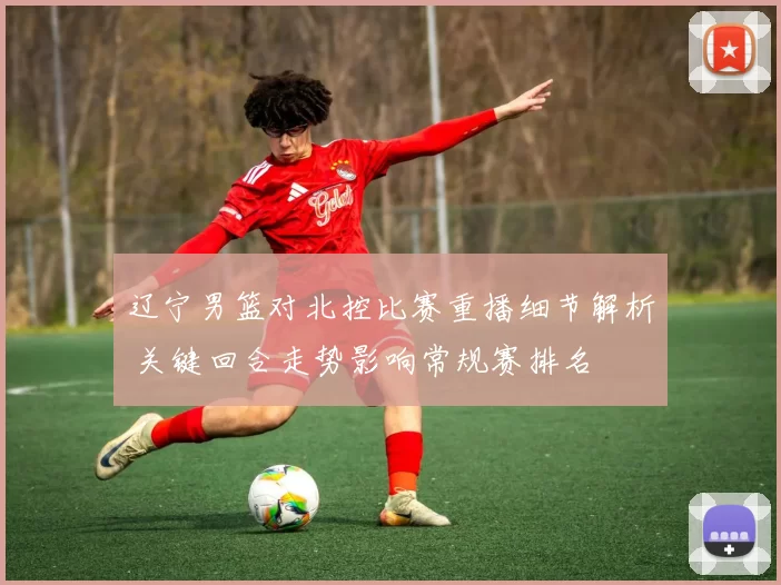 辽宁男篮对北控比赛重播细节解析 关键回合走势影响常规赛排名