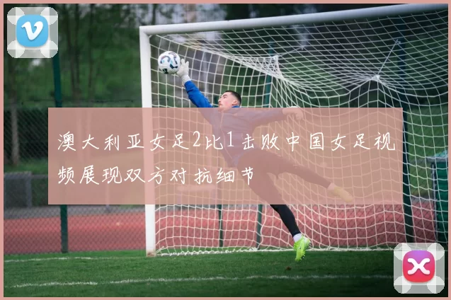 澳大利亚女足2比1击败中国女足视频展现双方对抗细节