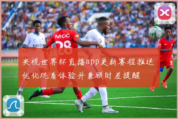 央视世界杯直播app更新赛程推送 优化观看体验并兼顾时差提醒