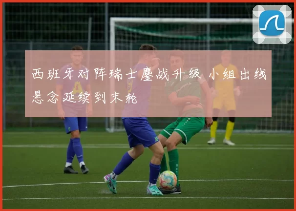 西班牙对阵瑞士鏖战升级 小组出线悬念延续到末轮