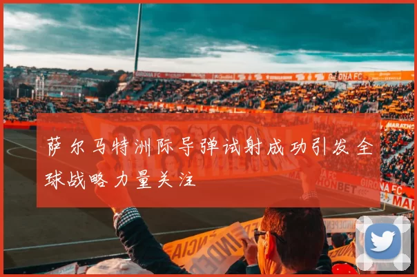 萨尔马特洲际导弹试射成功引发全球战略力量关注