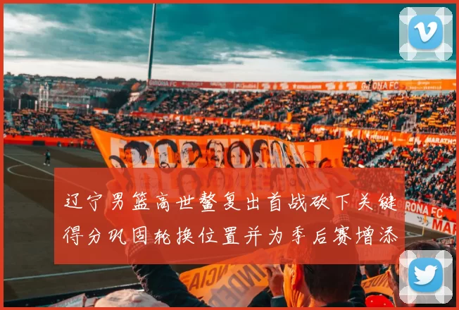 辽宁男篮高世鳌复出首战砍下关键得分巩固轮换位置并为季后赛增添选择