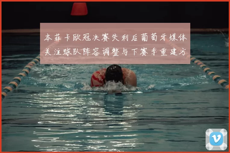 本菲卡欧冠决赛失利后葡萄牙媒体关注球队阵容调整与下赛季重建方向