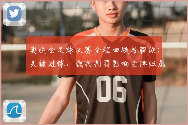 奥运会足球决赛全程回顾与解读：关键进球、裁判判罚影响金牌归属
