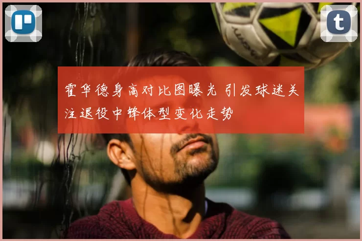 霍华德身高对比图曝光 引发球迷关注退役中锋体型变化走势