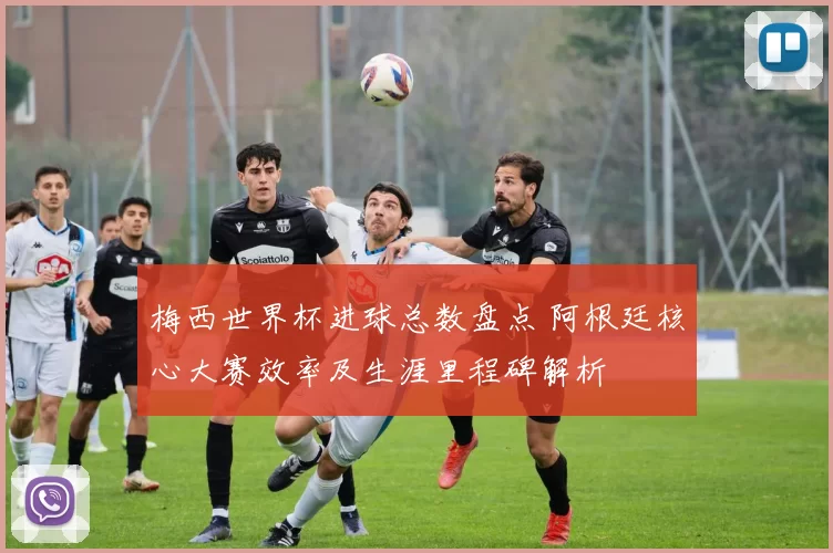 梅西世界杯进球总数盘点 阿根廷核心大赛效率及生涯里程碑解析