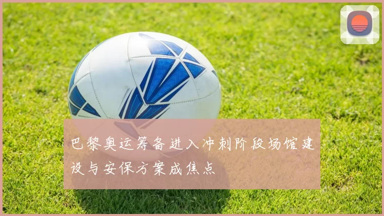 巴黎奥运筹备进入冲刺阶段场馆建设与安保方案成焦点