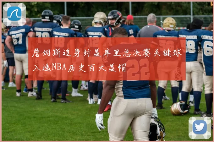 詹姆斯追身封盖库里总决赛关键球入选NBA历史百大盖帽