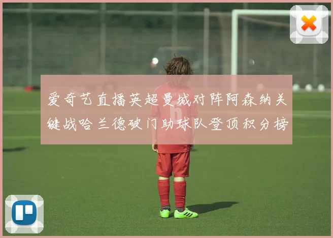 爱奇艺直播英超曼城对阵阿森纳关键战哈兰德破门助球队登顶积分榜