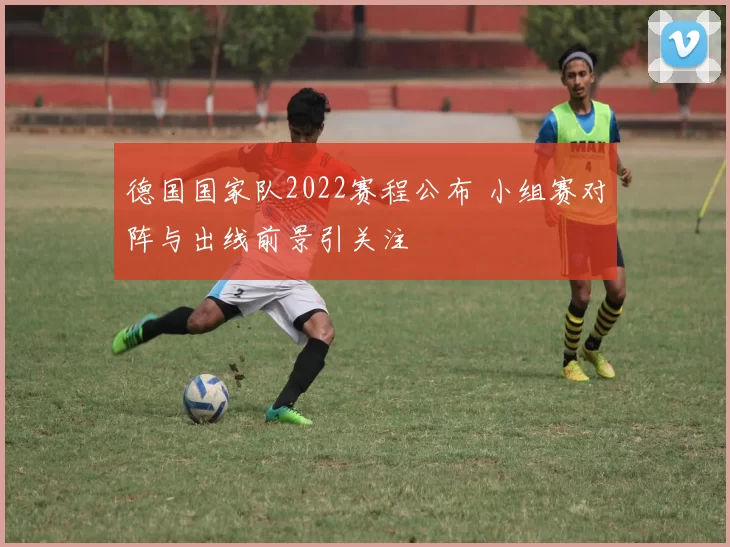 德国国家队2022赛程公布 小组赛对阵与出线前景引关注
