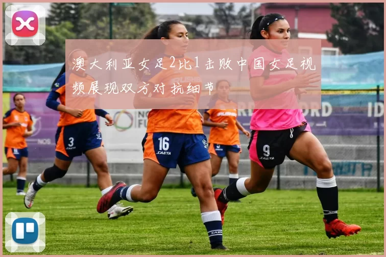 澳大利亚女足2比1击败中国女足视频展现双方对抗细节