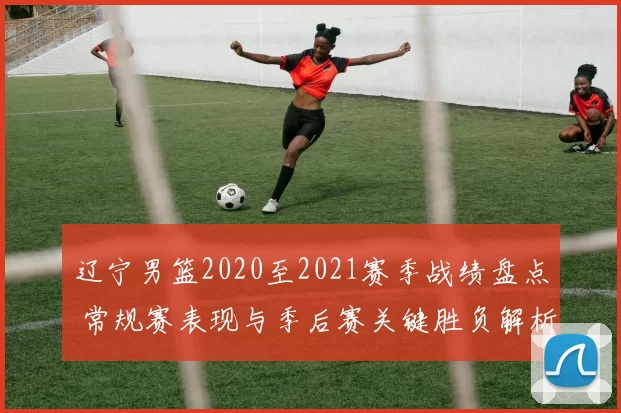 辽宁男篮2020至2021赛季战绩盘点 常规赛表现与季后赛关键胜负解析