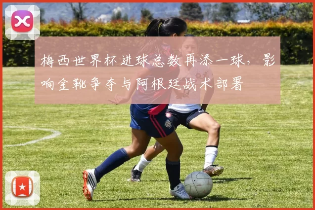 梅西世界杯进球总数再添一球，影响金靴争夺与阿根廷战术部署