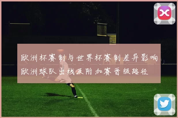 欧洲杯赛制与世界杯赛制差异影响欧洲球队出线及附加赛晋级路径