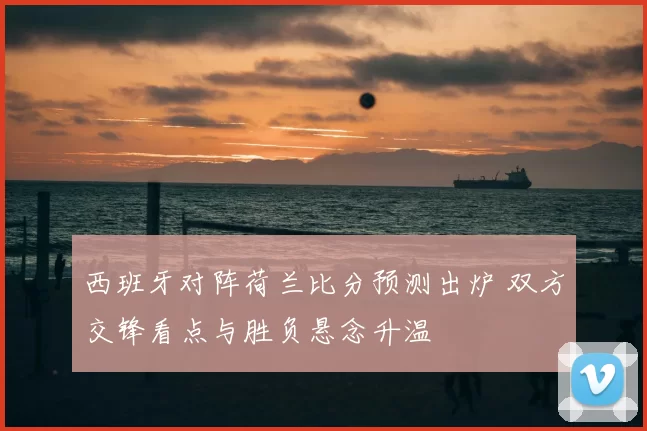 西班牙对阵荷兰比分预测出炉 双方交锋看点与胜负悬念升温