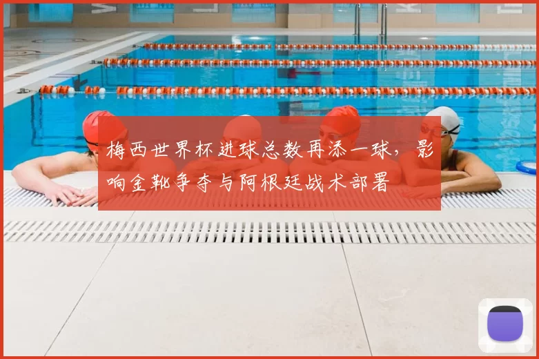 梅西世界杯进球总数再添一球，影响金靴争夺与阿根廷战术部署