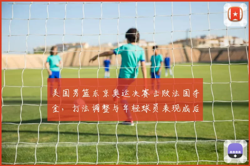 美国男篮东京奥运决赛击败法国夺金，打法调整与年轻球员表现成后续看点