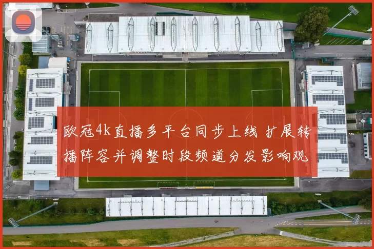 欧冠4k直播多平台同步上线 扩展转播阵容并调整时段频道分发影响观赛选择