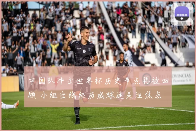中国队冲击世界杯历史节点再被回顾 小组出线经历成球迷关注焦点