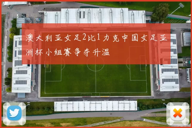 澳大利亚女足2比1力克中国女足亚洲杯小组赛争夺升温