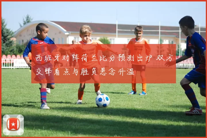 西班牙对阵荷兰比分预测出炉 双方交锋看点与胜负悬念升温