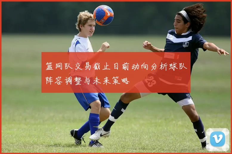 篮网队交易截止日前动向分析球队阵容调整与未来策略