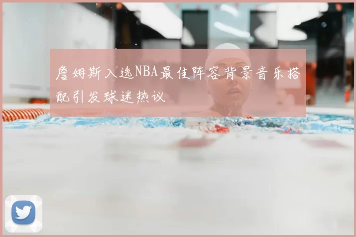 詹姆斯入选NBA最佳阵容背景音乐搭配引发球迷热议