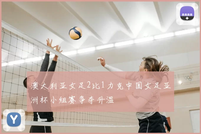 澳大利亚女足2比1力克中国女足亚洲杯小组赛争夺升温