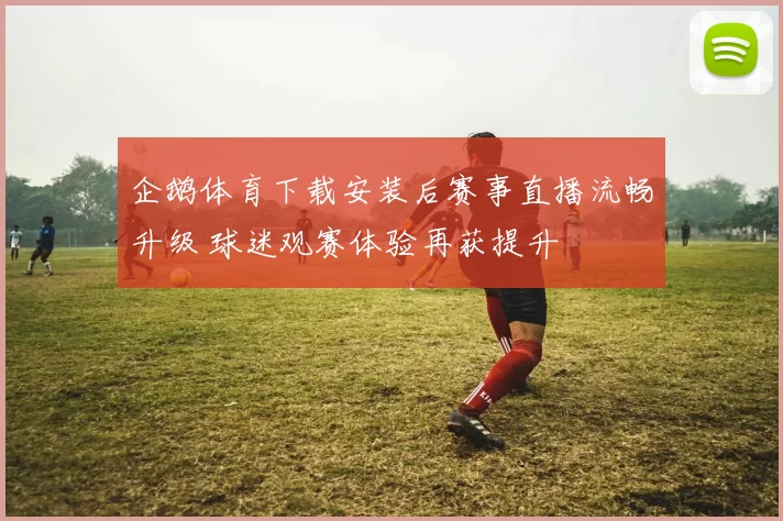 企鹅体育下载安装后赛事直播流畅升级 球迷观赛体验再获提升