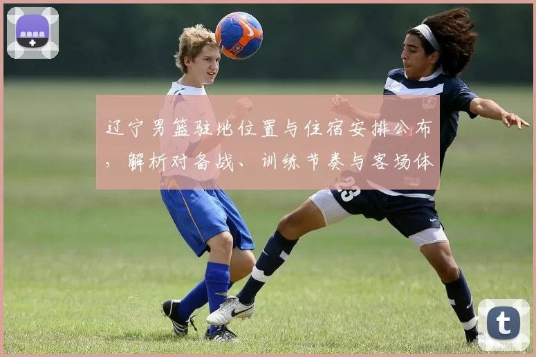 辽宁男篮驻地位置与住宿安排公布,解析对备战、训练节奏与客场体能影响