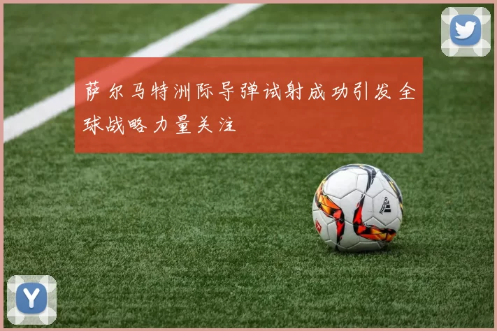 萨尔马特洲际导弹试射成功引发全球战略力量关注