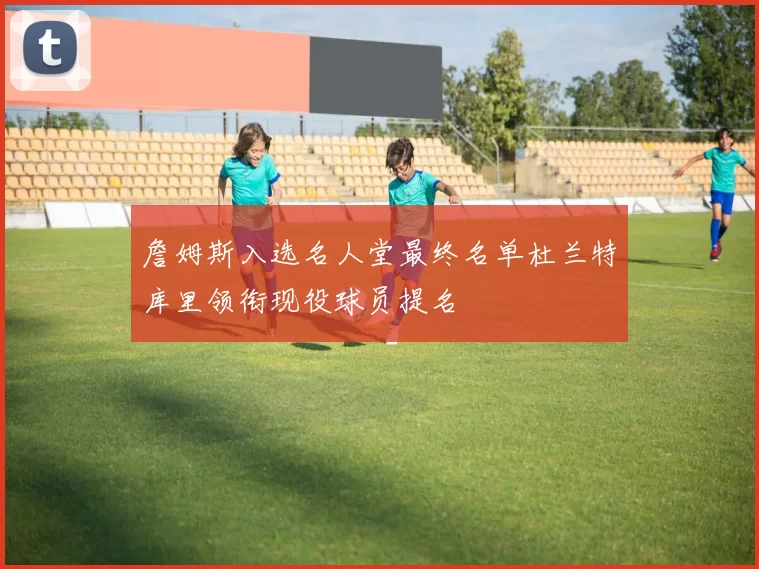 詹姆斯入选名人堂最终名单杜兰特库里领衔现役球员提名