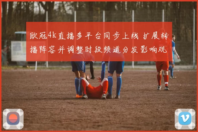 欧冠4k直播多平台同步上线 扩展转播阵容并调整时段频道分发影响观赛选择