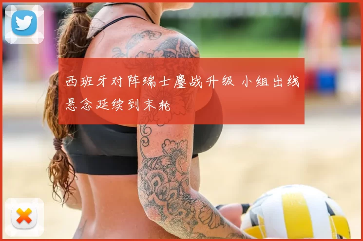 西班牙对阵瑞士鏖战升级 小组出线悬念延续到末轮
