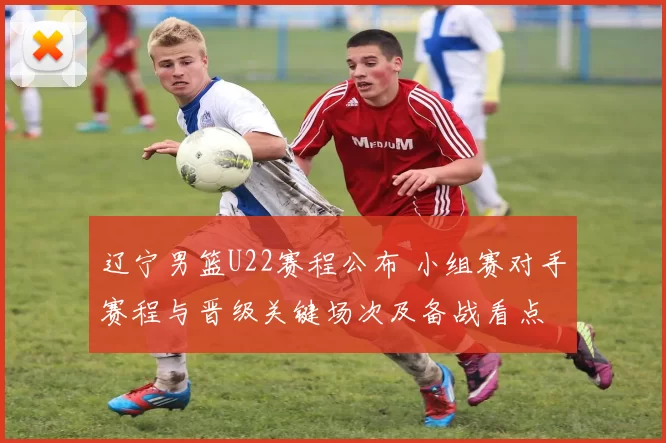 辽宁男篮U22赛程公布 小组赛对手赛程与晋级关键场次及备战看点